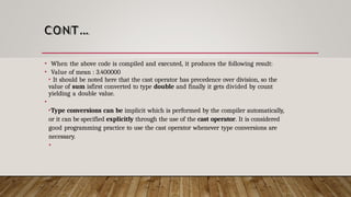CONT…
• When the above code is compiled and executed, it produces the following result:
• Value of mean : 3.400000
• It should be noted here that the cast operator has precedence over division, so the
value of sum isfirst converted to type double and finally it gets divided by count
yielding a double value.
•
•Type conversions can be implicit which is performed by the compiler automatically,
or it can be specified explicitly through the use of the cast operator. It is considered
good programming practice to use the cast operator whenever type conversions are
necessary.
•
 