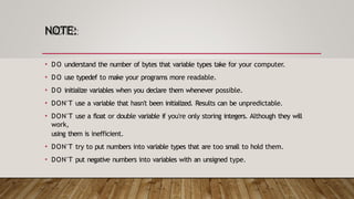 NOTE:
• DO understand the number of bytes that variable types take for your computer.
• DO use typedef to make your programs more readable.
• DO initialize variables when you declare them whenever possible.
• DON'T use a variable that hasn't been initialized. Results can be unpredictable.
• DON'T use a float or double variable if you're only storing integers. Although they will
work,
using them is inefficient.
• DON'T try to put numbers into variable types that are too small to hold them.
• DON'T put negative numbers into variables with an unsigned type.
 