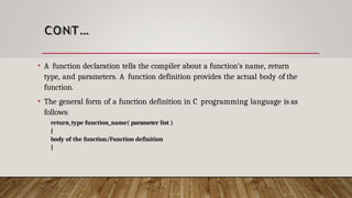 CONT…
• A function declaration tells the compiler about a function's name, return
type, and parameters. A function definition provides the actual body of the
function.
• The general form of a function definition in C programming language is as
follows:
return_type function_name( parameter list )
{
body of the function/Function definition
}
 