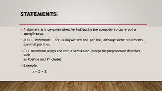 STATEMENTS
• A statement is a complete directive instructing the computer to carry out a
specific task.
• InC++, statements are usuallywritten one per line, althoughsome statements
span multiple lines.
• C++ statements always end with a semicolon (except for preprocessor directives
such
as #define and #include).
• Example:
x = 2 + 3;
 