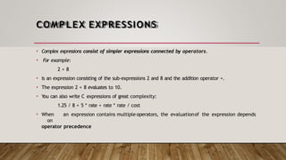 COMPLEX EXPRESSIONS
• Complex expressions consist of simpler expressions connected by operators.
• For example:
2 + 8
• is an expression consisting of the sub-expressions 2 and 8 and the addition operator +.
• The expression 2 + 8 evaluates to 10.
• You can also write C expressions of great complexity:
1.25 / 8 + 5 * rate + rate * rate / cost
• When an expression contains multiple operators, the evaluationof the expression depends
on
operator precedence
 
