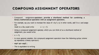 COMPOUND ASSIGNMENT OPERATORS
• Compound assignment operators provide a shorthand method for combining a
binary mathematical operation with an assignment operation.
• For example, say you want to increase the value of x by 5, or
, in other words, add 5 to x and assign
the
result to x.You could write x = x + 5;
• Using a compound assignment operator, which you can think of as a shorthand method of
assignment, you would write
• x += 5;
• In more general notation, the compound assignment operators have the following syntax (where
op represents a binary operator):
• exp1 op= exp2 ;
• This is equivalent to writing
• exp1 = exp1 op exp2;
 