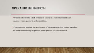 OPERATOR DEFINITION
•Operator is the symbol which operates on a value or a variable (operand). For
example: + is an operator to perform addition.
•
• C programming language has a wide range of operators to perform various operations.
For better understanding of operators, these operators can be classified as:
 