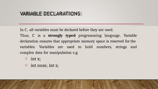 VARIABLE DECLARATIONS
In C, all variables must be declared before they are used.
Thus, C is a strongly typed programming language. Variable
declaration ensures that appropriate memory space is reserved for the
variables. Variables are used to hold numbers, strings and
complex data for manipulation e.g.
o int x;
o int num; int z;
 