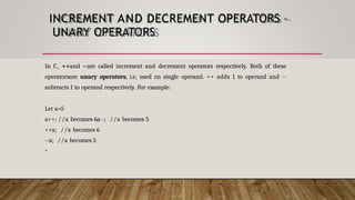 INCREMENT AND DECREMENT OPERATORS –
UNARY OPERATORS
In C, ++and --are called increment and decrement operators respectively. Both of these
operatorsare unary operators, i.e, used on single operand. ++ adds 1 to operand and --
subtracts 1 to operand respectively. For example:
Let a=5
a++; //a becomes 6a--; //a becomes 5
++a; //a becomes 6
--a; //a becomes 5
•
 