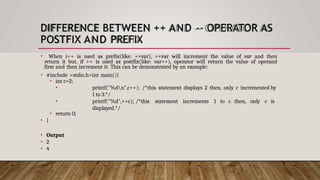 DIFFERENCE BETWEEN ++ AND -- OPERATOR AS
POSTFIX AND PREFIX
• When i++ is used as prefix(like: ++var), ++var will increment the value of var and then
return it but, if ++ is used as postfix(like: var++), operator will return the value of operand
first and then increment it. This can be demonstrated by an example:
• #include <stdio.h>int main(){
• int c=2;
•
•
printf("%dn",c++); /*this statement displays 2 then, only c incremented by
1 to 3.*/
printf("%d",++c); /*this statement increments 1 to c then, only c is
displayed.*/
• return 0;
• }
• Output
• 2
• 4
 