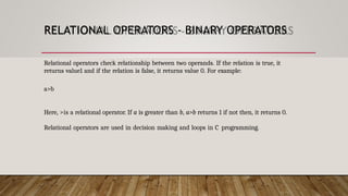 RELATIONAL OPERATORS - BINARY OPERATORS
Relational operators check relationship between two operands. If the relation is true, it
returns value1 and if the relation is false, it returns value 0. For example:
a>b
Here, >is a relational operator. If a is greater than b, a>b returns 1 if not then, it returns 0.
Relational operators are used in decision making and loops in C programming.
 