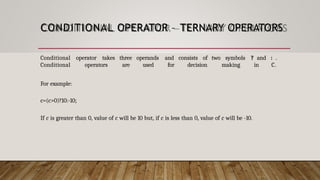 CONDITIONAL OPERATOR – TERNARY OPERATORS
Conditional operator takes three operands and consists of two symbols ? and : .
Conditional operators are used for decision making in C.
For example:
c=(c>0)?10:-10;
If c is greater than 0, value of c will be 10 but, if c is less than 0, value of c will be -10.
 
