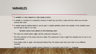 VARIABLES
 A variable is a name assigned to a data storage location.
 A variable is a location in a computer's memory in which you can store a value and from which you can later
retrieve that value
 A variable must be defined before it can be used. A variable definition informs the compiler of the variable's name
and the type of data it is to hold.
Variable names must adhere to the following rules:
 The name can contain letters, digits, and the underscore character (_).
 The first character of the name must be a letter
. The underscore is also a legal first character
, but its use is not
recommended.
 Case matters (that is, upper- and lowercase letters).Thus, the names count and Count refer to two different
variables.
 Keywords can't be used as variable names.A keyword is a word that is part of the C++ language
 
