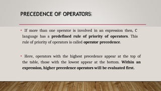 PRECEDENCE OF OPERATORS
• If more than one operator is involved in an expression then, C
language has a predefined rule of priority of operators. This
rule of priority of operators is called operator precedence.
• Here, operators with the highest precedence appear at the top of
the table, those with the lowest appear at the bottom. Within an
expression, higher precedence operators will be evaluated first.
 