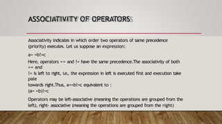 ASSOCIATIVITY OF OPERATORS
Associativity indicates in which order two operators of same precedence
(priority) executes. Let us suppose an expression:
a= =b!=c
Here, operators == and != have the same precedence.The associativity of both
== and
!= is left to right, i.e., the expression in left is executed first and execution take
pale
towards right.Thus, a==b!=c equivalent to :
(a= =b)!=c
Operators may be left-associative (meaning the operations are grouped from the
left), right- associative (meaning the operations are grouped from the right)
 
