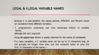 LEGAL & ILLEGAL VARIABLE NAMES
• Because C is case-sensitive, the names percent, PERCENT, and Percent would
be considered three different variables.
• C programmers commonly use only lowercase letters in variable
names,
although this isn't required.
• Using all-uppercase letters is usually reserved for the names of constants
• For many compilers, a C variable name can be up to 31 characters long. (It
can actually be longer than that, but the compiler looks at only the
first 31 characters of the name.)
 