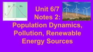 Unit 6/7
Notes 2:
Population Dynamics,
Pollution, Renewable
Energy Sources
 