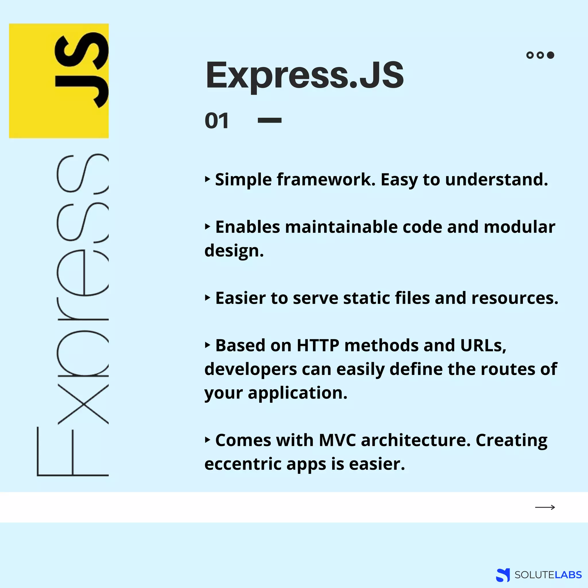 Express.JS
01
‣ Simple framework. Easy to understand.
‣ Enables maintainable code and modular
design.
‣ Easier to serve static files and resources.
‣ Based on HTTP methods and URLs,
developers can easily define the routes of
your application.
‣ Comes with MVC architecture. Creating
eccentric apps is easier.
 