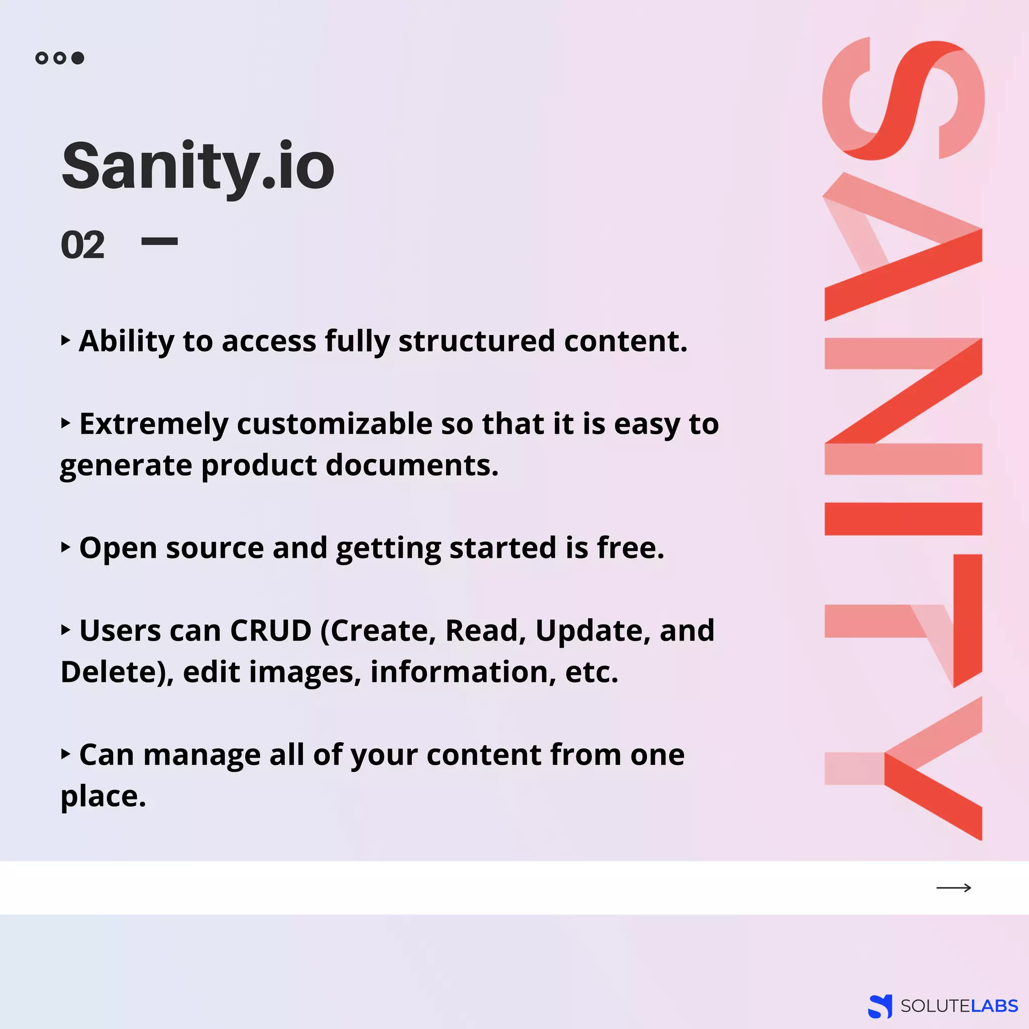 Sanity.io
02
‣ Ability to access fully structured content.
‣ Extremely customizable so that it is easy to
generate product documents.
‣ Open source and getting started is free.
‣ Users can CRUD (Create, Read, Update, and
Delete), edit images, information, etc.
‣ Can manage all of your content from one
place.
 
