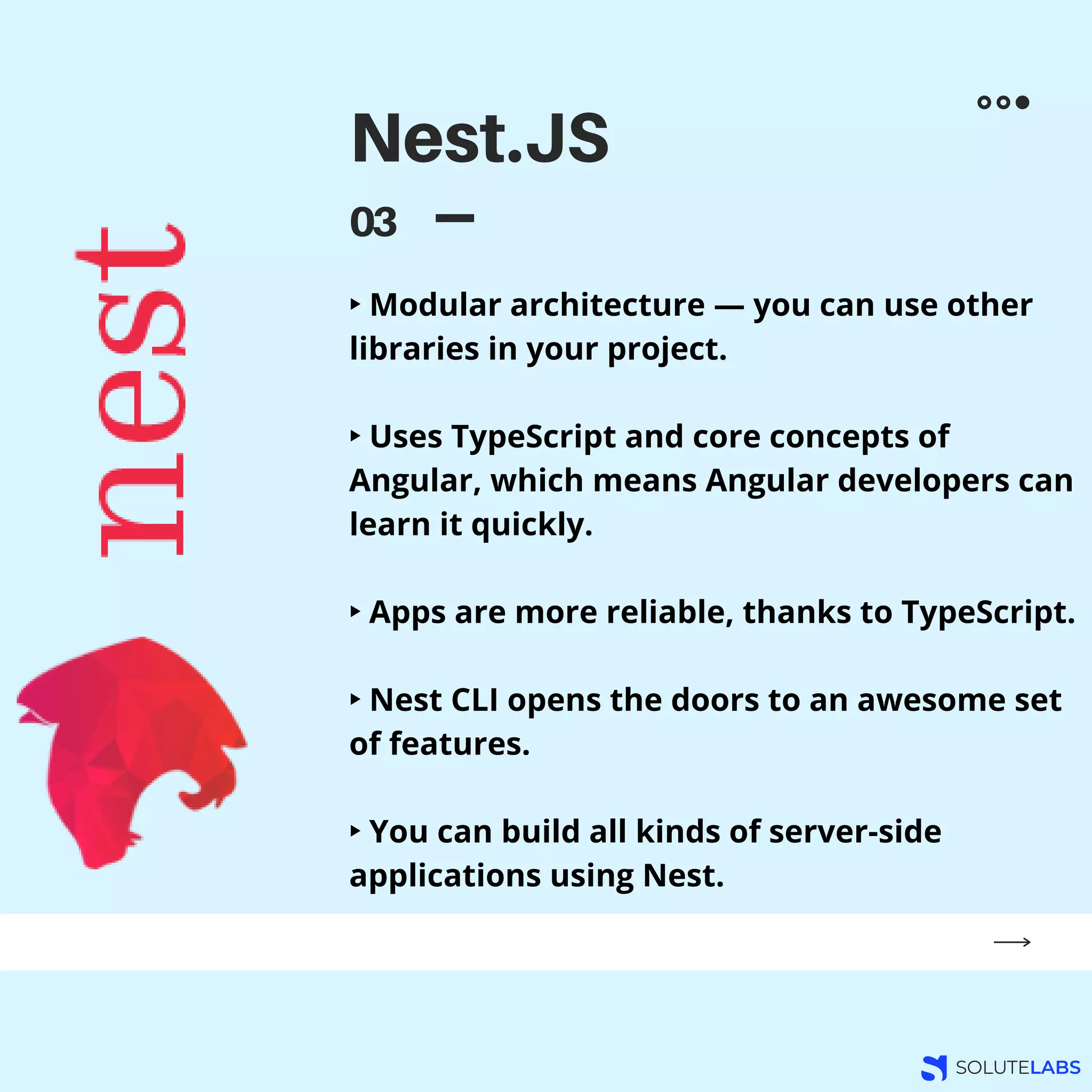 Nest.JS
03
‣ Modular architecture — you can use other
libraries in your project.
‣ Uses TypeScript and core concepts of
Angular, which means Angular developers can
learn it quickly.
‣ Apps are more reliable, thanks to TypeScript.
‣ Nest CLI opens the doors to an awesome set
of features.
‣ You can build all kinds of server-side
applications using Nest.
 