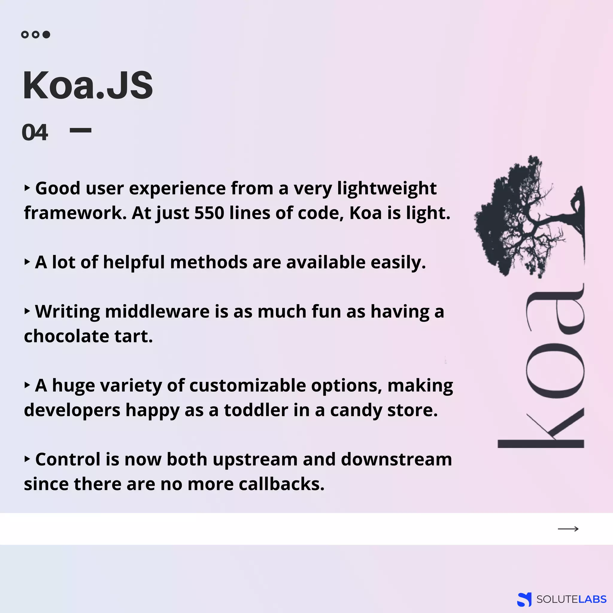 Koa.JS
04
‣ Good user experience from a very lightweight
framework. At just 550 lines of code, Koa is light.
‣ A lot of helpful methods are available easily.
‣ Writing middleware is as much fun as having a
chocolate tart.
‣ A huge variety of customizable options, making
developers happy as a toddler in a candy store.
‣ Control is now both upstream and downstream
since there are no more callbacks.
 