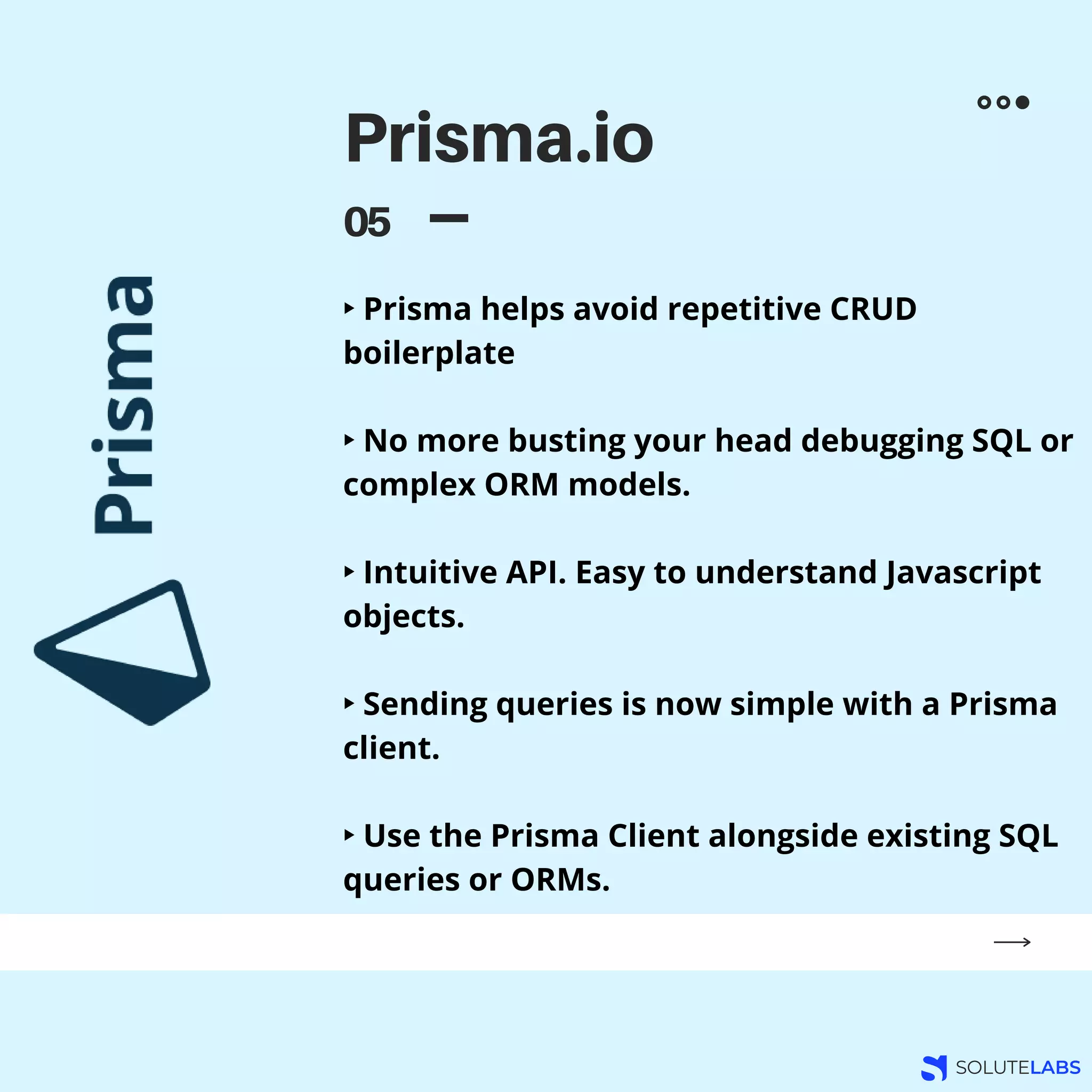 Prisma.io
05
‣ Prisma helps avoid repetitive CRUD
boilerplate
‣ No more busting your head debugging SQL or
complex ORM models.
‣ Intuitive API. Easy to understand Javascript
objects.
‣ Sending queries is now simple with a Prisma
client.
‣ Use the Prisma Client alongside existing SQL
queries or ORMs.
 