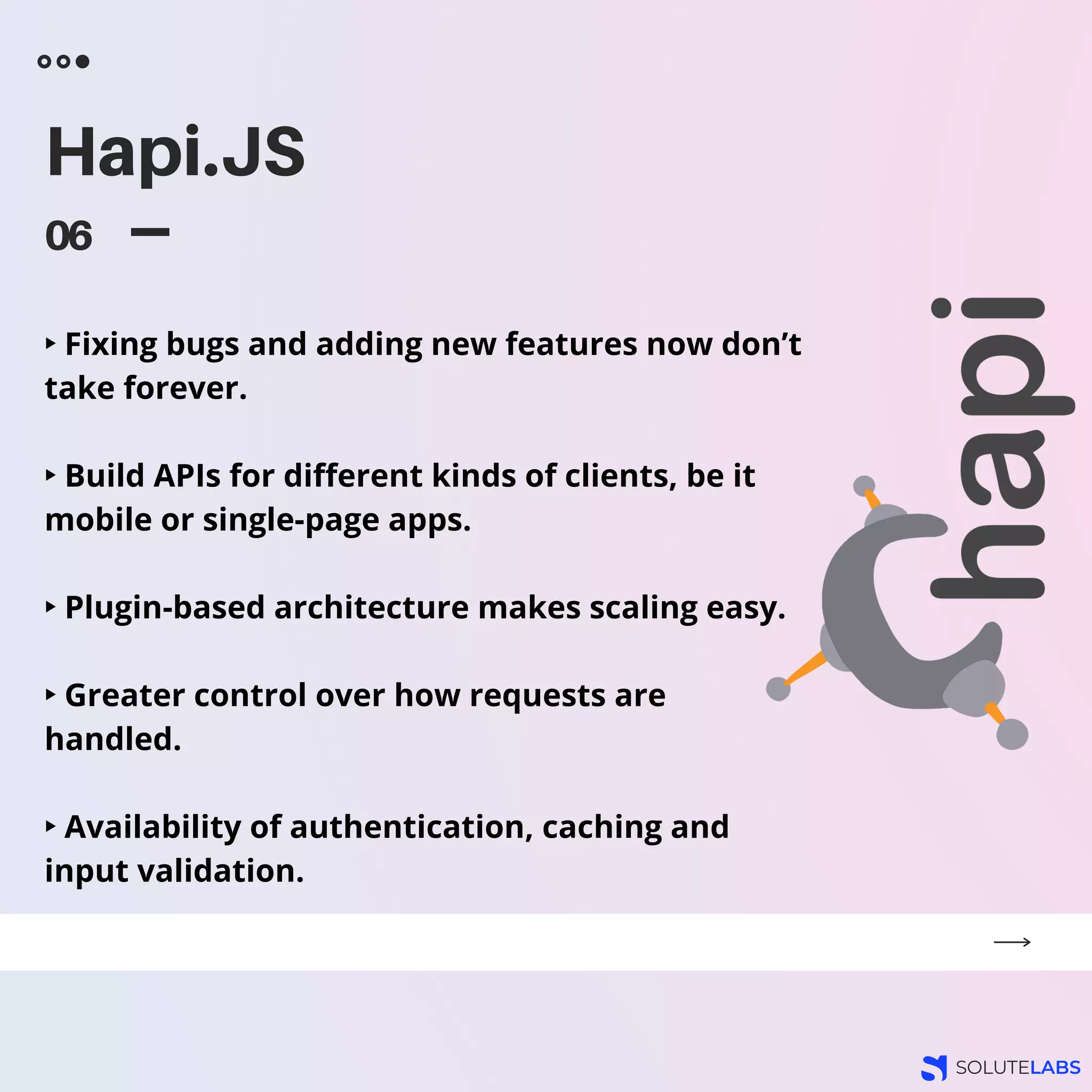 Hapi.JS
06
‣ Fixing bugs and adding new features now don’t
take forever.
‣ Build APIs for different kinds of clients, be it
mobile or single-page apps.
‣ Plugin-based architecture makes scaling easy.
‣ Greater control over how requests are
handled.
‣ Availability of authentication, caching and
input validation.
 