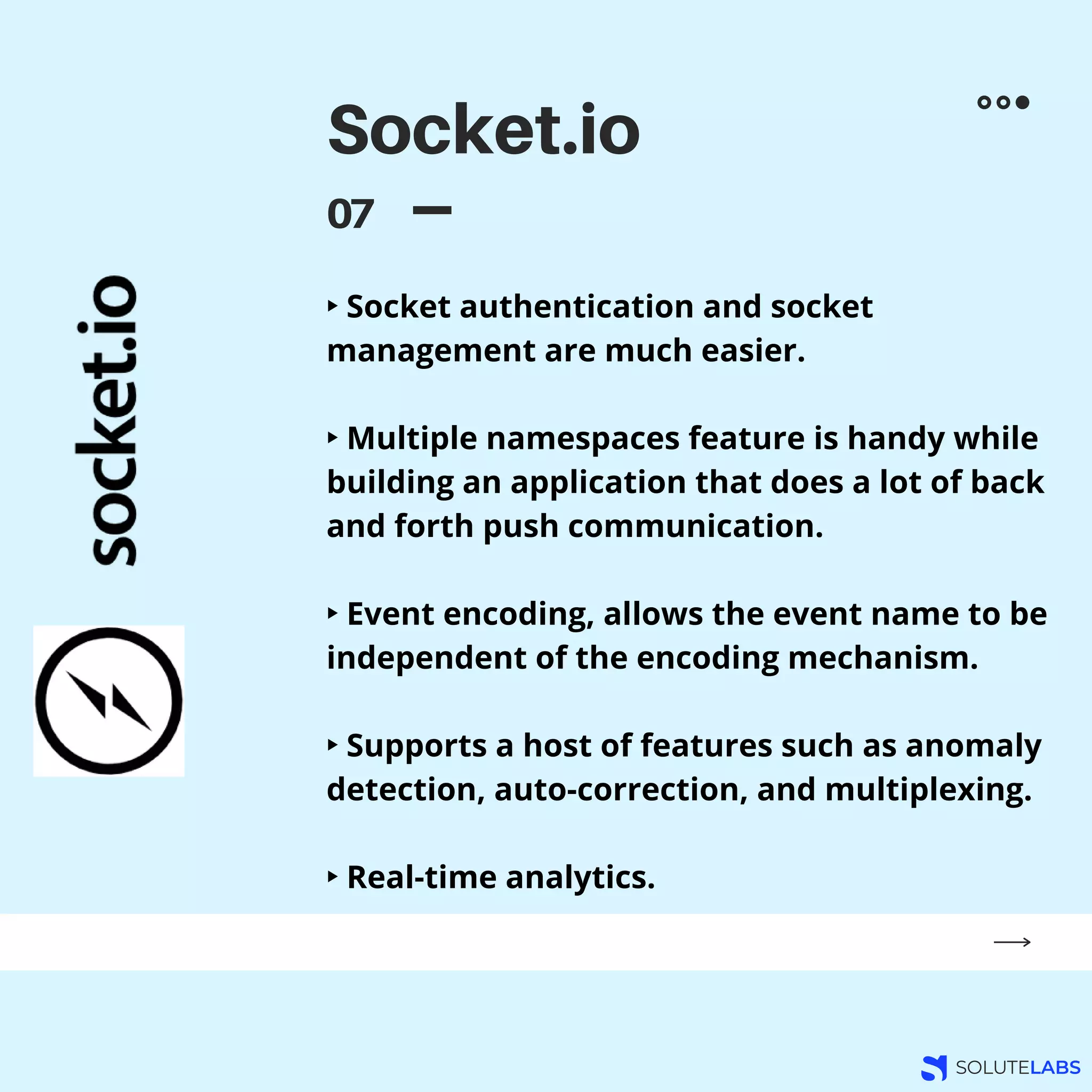 Socket.io
07
‣ Socket authentication and socket
management are much easier.
‣ Multiple namespaces feature is handy while
building an application that does a lot of back
and forth push communication.
‣ Event encoding, allows the event name to be
independent of the encoding mechanism.
‣ Supports a host of features such as anomaly
detection, auto-correction, and multiplexing.
‣ Real-time analytics.
 