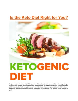 Is the Keto Diet Right for You?
Are you interested in losing weight? Are you tired of diets that advocate low or no fats and crave your high
fat meats? You may well be considering going on the keto diet, the new kid on the block. Endorsed by many
celebrities including Halle Berry, LeBron James and Kim Kardashian among others, the keto diet has been
the subject of much debate among dietitians and doctors. Do you wonder if the keto diet is safe and right for
you?
 