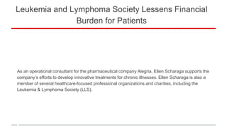 Leukemia and Lymphoma Society Lessens Financial
Burden for Patients
As an operational consultant for the pharmaceutical company Alegria, Ellen Scharaga supports the
company’s efforts to develop innovative treatments for chronic illnesses. Ellen Scharaga is also a
member of several healthcare-focused professional organizations and charities, including the
Leukemia & Lymphoma Society (LLS).
 
