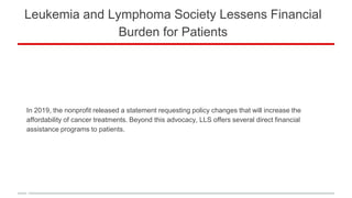 Leukemia and Lymphoma Society Lessens Financial
Burden for Patients
In 2019, the nonprofit released a statement requesting policy changes that will increase the
affordability of cancer treatments. Beyond this advocacy, LLS offers several direct financial
assistance programs to patients.
 