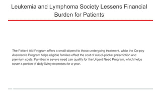 Leukemia and Lymphoma Society Lessens Financial
Burden for Patients
The Patient Aid Program offers a small stipend to those undergoing treatment, while the Co-pay
Assistance Program helps eligible families offset the cost of out-of-pocket prescription and
premium costs. Families in severe need can qualify for the Urgent Need Program, which helps
cover a portion of daily living expenses for a year.
 