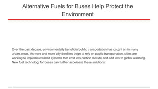 Alternative Fuels for Buses Help Protect the
Environment
Over the past decade, environmentally beneficial public transportation has caught on in many
urban areas. As more and more city dwellers begin to rely on public transportation, cities are
working to implement transit systems that emit less carbon dioxide and add less to global warming.
New fuel technology for buses can further accelerate these solutions:
 