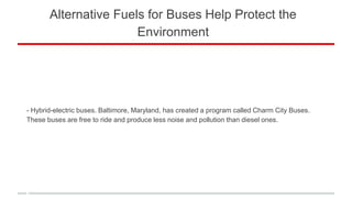 Alternative Fuels for Buses Help Protect the
Environment
- Hybrid-electric buses. Baltimore, Maryland, has created a program called Charm City Buses.
These buses are free to ride and produce less noise and pollution than diesel ones.
 