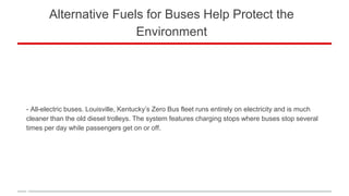 Alternative Fuels for Buses Help Protect the
Environment
- All-electric buses. Louisville, Kentucky’s Zero Bus fleet runs entirely on electricity and is much
cleaner than the old diesel trolleys. The system features charging stops where buses stop several
times per day while passengers get on or off.
 