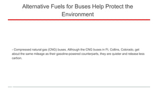 Alternative Fuels for Buses Help Protect the
Environment
- Compressed natural gas (CNG) buses. Although the CNG buses in Ft. Collins, Colorado, get
about the same mileage as their gasoline-powered counterparts, they are quieter and release less
carbon.
 