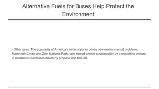 Alternative Fuels for Buses Help Protect the
Environment
- Other uses. The popularity of America’s national parks poses new environmental problems.
Mammoth Caves and Zion National Park have moved toward sustainability by transporting visitors
in alternative-fuel buses driven by propane and biofuels.
 