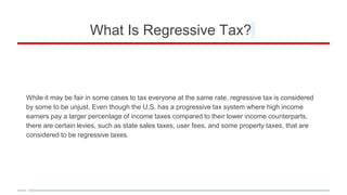 What Is Regressive Tax?
While it may be fair in some cases to tax everyone at the same rate, regressive tax is considered
by some to be unjust. Even though the U.S. has a progressive tax system where high income
earners pay a larger percentage of income taxes compared to their lower income counterparts,
there are certain levies, such as state sales taxes, user fees, and some property taxes, that are
considered to be regressive taxes.
 