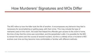 How Murderers' Signatures and MOs Differ
The MO refers to how the killer took the life of another. It encompasses any behavior they feel is
necessary for accomplishing or getting away with their crime. This may include the type of
restraints used on the victim, the tools that helped the offender gain access to the victim’s home,
the time of day that the crime was committed, and the perpetrator’s alibi. It is possible for the MO
to remain the same over the course of several murders, but this is unlikely since a murderer’s MO
evolves over time as they become more comfortable or familiar with different methods.
 