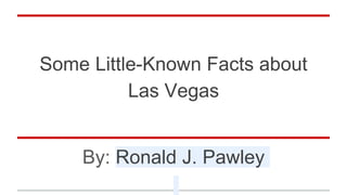 Some Little-Known Facts about
Las Vegas
By: Ronald J. Pawley
 