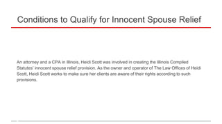 Conditions to Qualify for Innocent Spouse Relief
An attorney and a CPA in Illinois, Heidi Scott was involved in creating the Illinois Compiled
Statutes’ innocent spouse relief provision. As the owner and operator of The Law Offices of Heidi
Scott, Heidi Scott works to make sure her clients are aware of their rights according to such
provisions.
 