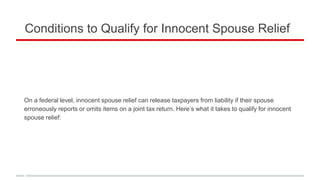 Conditions to Qualify for Innocent Spouse Relief
On a federal level, innocent spouse relief can release taxpayers from liability if their spouse
erroneously reports or omits items on a joint tax return. Here’s what it takes to qualify for innocent
spouse relief:
 