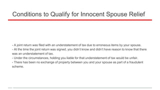 Conditions to Qualify for Innocent Spouse Relief
- A joint return was filed with an understatement of tax due to erroneous items by your spouse.
- At the time the joint return was signed, you didn’t know and didn’t have reason to know that there
was an understatement of tax.
- Under the circumstances, holding you liable for that understatement of tax would be unfair.
- There has been no exchange of property between you and your spouse as part of a fraudulent
scheme.
 