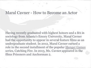Maral Cavner - How to Become an Actor

Having recently graduated with highest honors and a BA in
sociology from Atlanta’s Emory University, Maral Cavner
had the opportunity to appear in several feature films as an
undergraduate student. In 2012, Maral Cavner earned a
role in the second installment of the popular Hunger Games
series, Catching Fire. In 2013, Ms. Cavner appeared in the
films Prisoners and Anchorman 2.

 