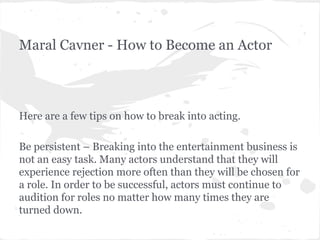 Maral Cavner - How to Become an Actor

Here are a few tips on how to break into acting.
Be persistent – Breaking into the entertainment business is
not an easy task. Many actors understand that they will
experience rejection more often than they will be chosen for
a role. In order to be successful, actors must continue to
audition for roles no matter how many times they are
turned down.

 