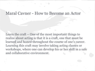 Maral Cavner - How to Become an Actor

Learn the craft – One of the most important things to
realize about acting is that it is a craft, one that must be
learned and honed throughout the course of one’s career.
Learning this craft may involve taking acting classes or
workshops, where one can develop his or her skill in a safe
and collaborative environment.

 