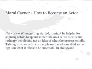 Maral Cavner - How to Become an Actor

Network – When getting started, it might be helpful for
aspiring actors to spend some time on a set to meet some
industry people and get an idea of what the process entails.
Talking to other actors or people on the set can shed some
light on what it takes to be successful in Hollywood.

 
