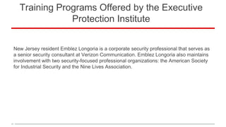 Training Programs Offered by the Executive
Protection Institute
New Jersey resident Emblez Longoria is a corporate security professional that serves as
a senior security consultant at Verizon Communication. Emblez Longoria also maintains
involvement with two security-focused professional organizations: the American Society
for Industrial Security and the Nine Lives Association.