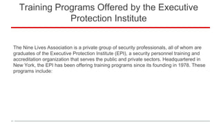 Training Programs Offered by the Executive
Protection Institute
The Nine Lives Association is a private group of security professionals, all of whom are
graduates of the Executive Protection Institute (EPI), a security personnel training and
accreditation organization that serves the public and private sectors. Headquartered in
New York, the EPI has been offering training programs since its founding in 1978. These
programs include: