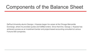 Components of the Balance Sheet
DePaul University alumni George J. Kopsias began his career at the Chicago Mercantile
Exchange, where he provided quotes and fulfilled orders. Since that time, George J. Kopsias has
achieved success as an investment banker and project-based accounting consultant at various
Fortune 500 companies.
 