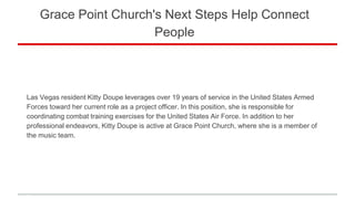 Grace Point Church's Next Steps Help Connect
People
Las Vegas resident Kitty Doupe leverages over 19 years of service in the United States Armed
Forces toward her current role as a project officer. In this position, she is responsible for
coordinating combat training exercises for the United States Air Force. In addition to her
professional endeavors, Kitty Doupe is active at Grace Point Church, where she is a member of
the music team.
 