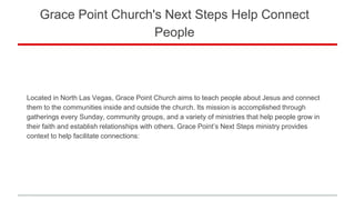 Grace Point Church's Next Steps Help Connect
People
Located in North Las Vegas, Grace Point Church aims to teach people about Jesus and connect
them to the communities inside and outside the church. Its mission is accomplished through
gatherings every Sunday, community groups, and a variety of ministries that help people grow in
their faith and establish relationships with others. Grace Point’s Next Steps ministry provides
context to help facilitate connections:
 
