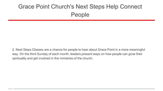 Grace Point Church's Next Steps Help Connect
People
2. Next Steps Classes are a chance for people to hear about Grace Point in a more meaningful
way. On the third Sunday of each month, leaders present ways on how people can grow their
spirituality and get involved in the ministries of the church.
 