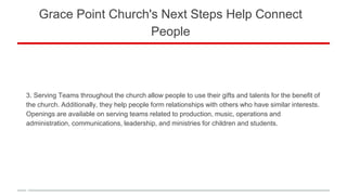 Grace Point Church's Next Steps Help Connect
People
3. Serving Teams throughout the church allow people to use their gifts and talents for the benefit of
the church. Additionally, they help people form relationships with others who have similar interests.
Openings are available on serving teams related to production, music, operations and
administration, communications, leadership, and ministries for children and students.
 